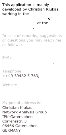 This application is mainly developed by Christian Klukas, working in the  Network Analysis Group of  Dr. Falk Schreiber at the  IPK-Gatersleben.
In case of remarks, suggestions or questions you may reach me as follows:
 E-Mail klukas@users.sf.net,  Telephone ++49 39482 5 763,  Website http://pgrc-16.ipk-gatersleben.de/~klukas
My postal address is:
Christian Klukas Network Analysis Group IPK-Gatersleben Corrensstr. 3 06466 Gatersleben GERMANY